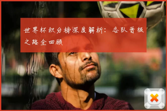 世界杯积分榜深度解析:各队晋级之路全回顾