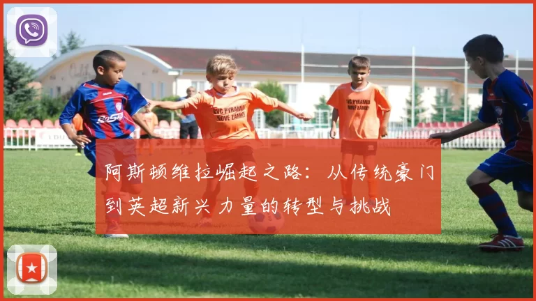 阿斯顿维拉崛起之路：从传统豪门到英超新兴力量的转型与挑战