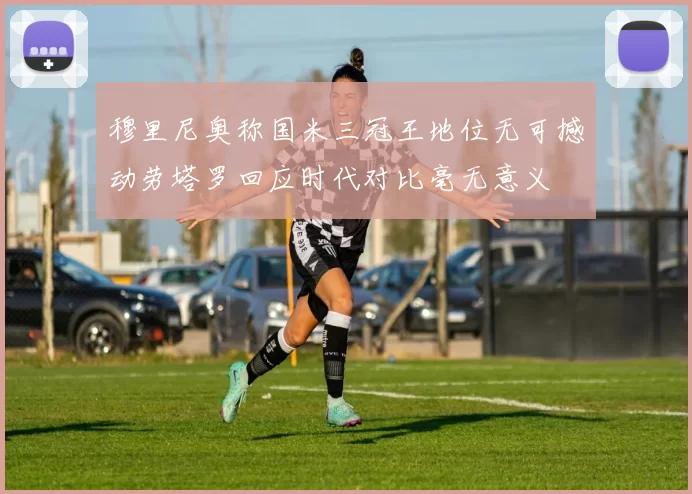 穆里尼奥称国米三冠王地位无可撼动劳塔罗回应时代对比毫无意义