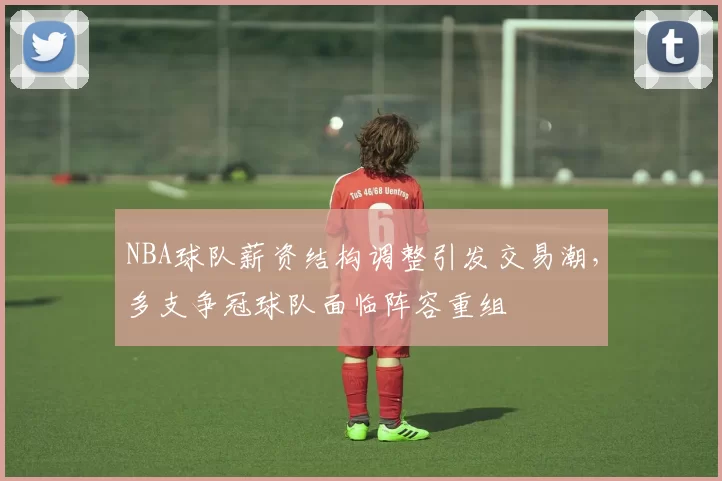 NBA球队薪资结构调整引发交易潮,多支争冠球队面临阵容重组
