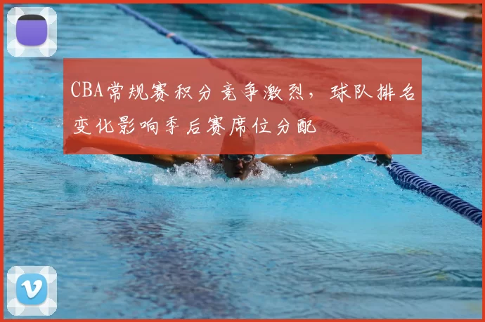 CBA常规赛积分竞争激烈，球队排名变化影响季后赛席位分配
