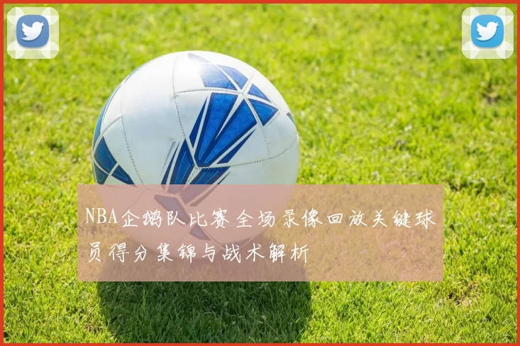 NBA企鹅队比赛全场录像回放关键球员得分集锦与战术解析