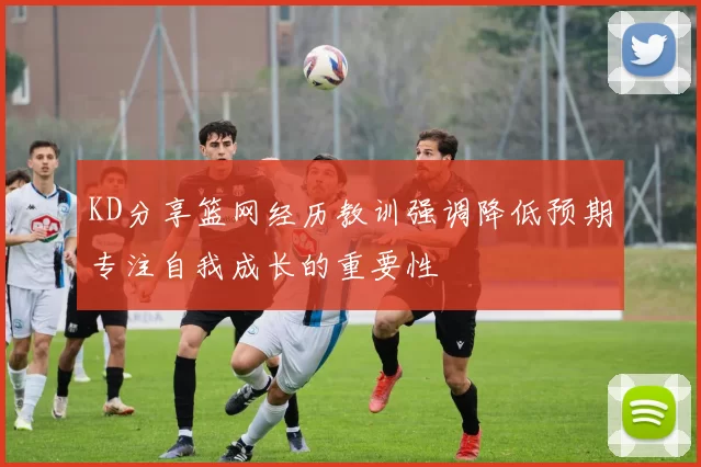 KD分享篮网经历教训强调降低预期专注自我成长的重要性