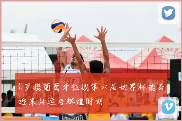 C罗携葡萄牙征战第六届世界杯能否迎来好运与辉煌时刻