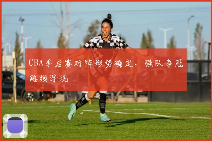 CBA季后赛对阵形势确定，强队争冠路线浮现