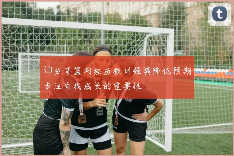 KD分享篮网经历教训强调降低预期专注自我成长的重要性