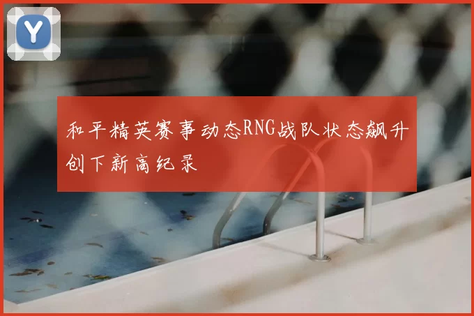 和平精英赛事动态RNG战队状态飙升创下新高纪录