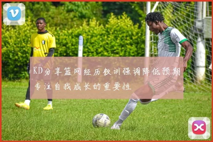KD分享篮网经历教训强调降低预期专注自我成长的重要性