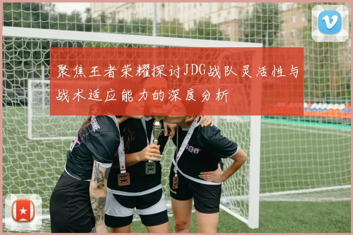 聚焦王者荣耀探讨JDG战队灵活性与战术适应能力的深度分析