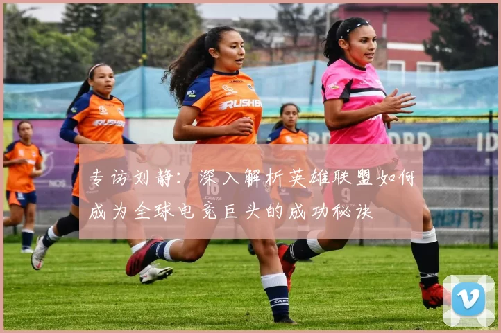 专访刘静:深入解析英雄联盟如何成为全球电竞巨头的成功秘诀