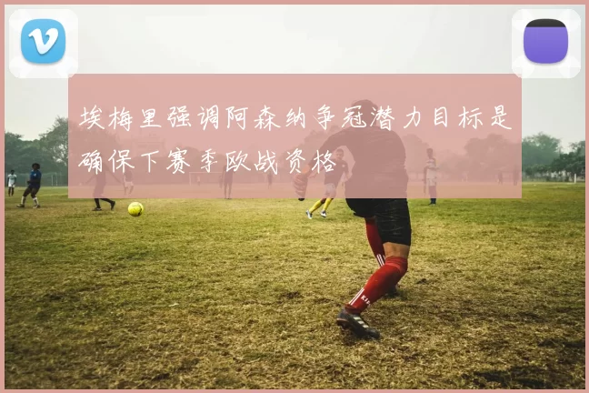 埃梅里强调阿森纳争冠潜力目标是确保下赛季欧战资格