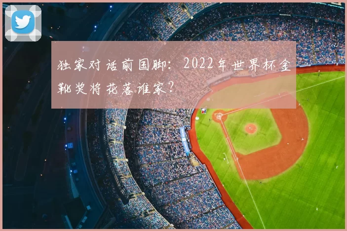 独家对话前国脚:2022年世界杯金靴奖将花落谁家?
