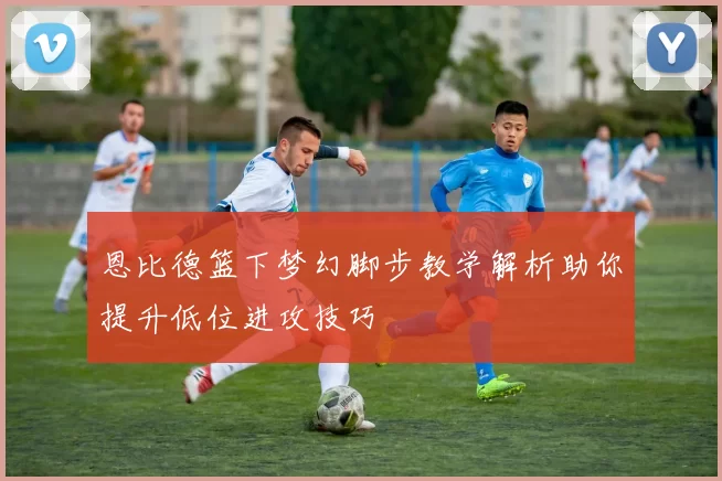 恩比德篮下梦幻脚步教学解析助你提升低位进攻技巧