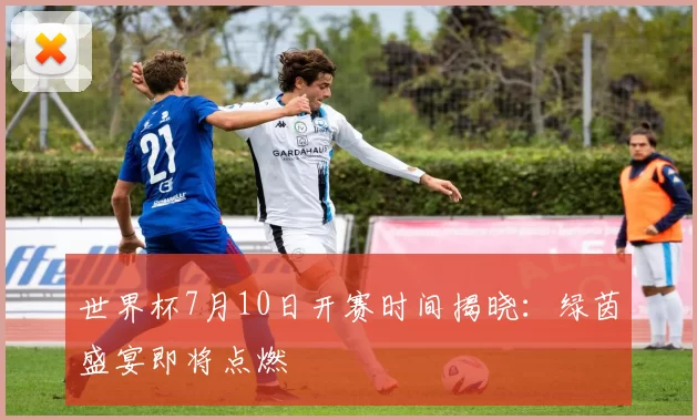 世界杯7月10日开赛时间揭晓:绿茵盛宴即将点燃