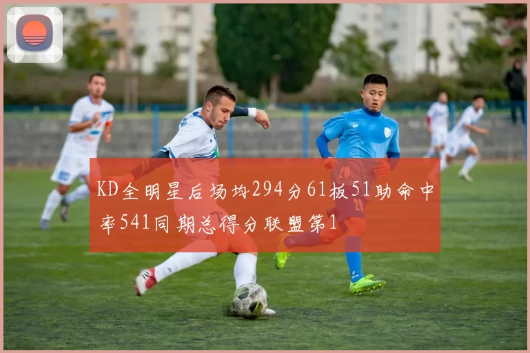 KD全明星后场均294分61板51助命中率541同期总得分联盟第1