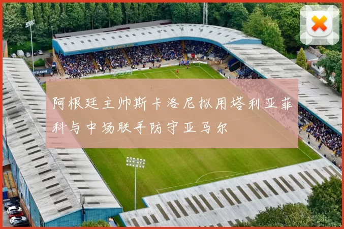 阿根廷主帅斯卡洛尼拟用塔利亚菲科与中场联手防守亚马尔
