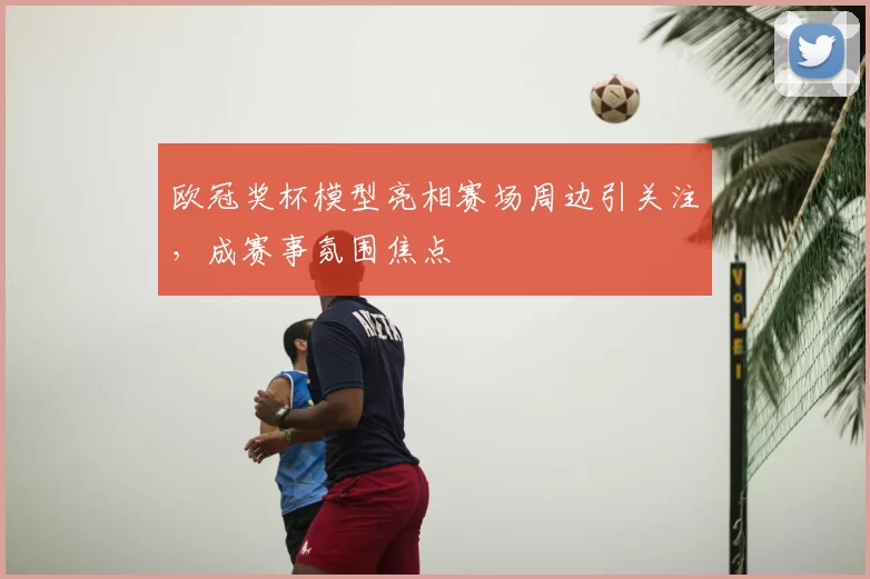 欧冠奖杯模型亮相赛场周边引关注，成赛事氛围焦点