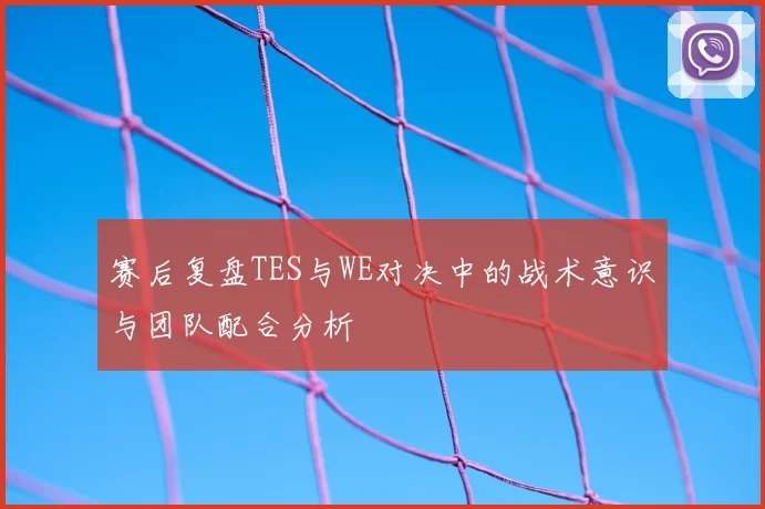 赛后复盘TES与WE对决中的战术意识与团队配合分析