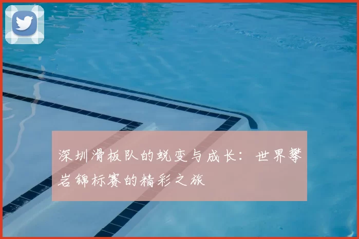 深圳滑板队的蜕变与成长:世界攀岩锦标赛的精彩之旅
