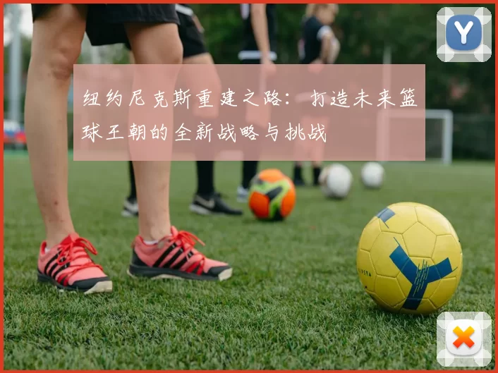 纽约尼克斯重建之路:打造未来篮球王朝的全新战略与挑战