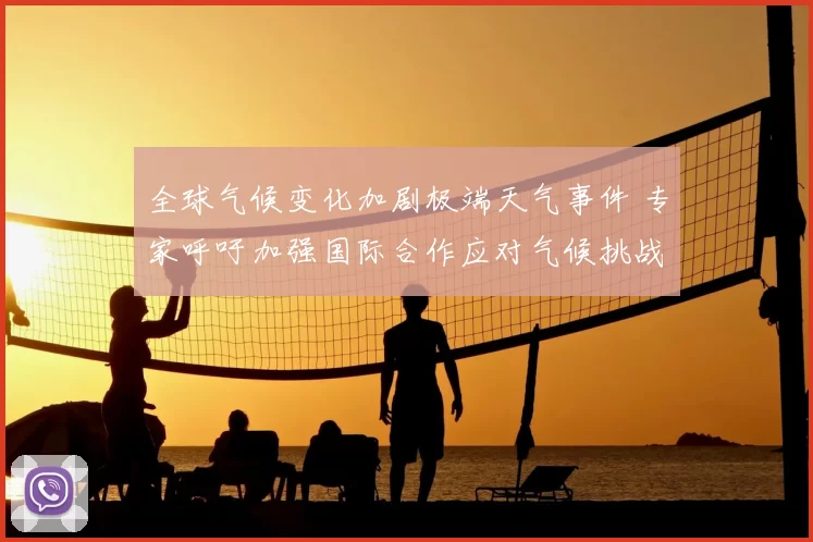 全球气候变化加剧极端天气事件 专家呼吁加强国际合作应对气候挑战