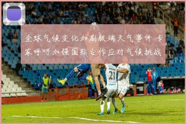 全球气候变化加剧极端天气事件 专家呼吁加强国际合作应对气候挑战