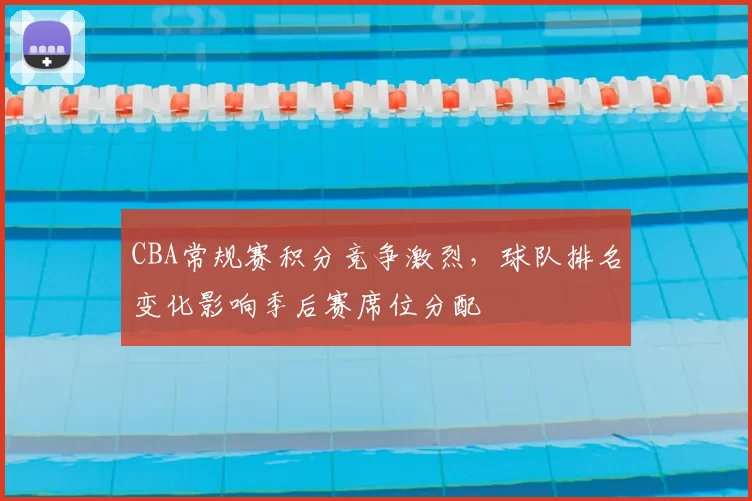 CBA常规赛积分竞争激烈,球队排名变化影响季后赛席位分配