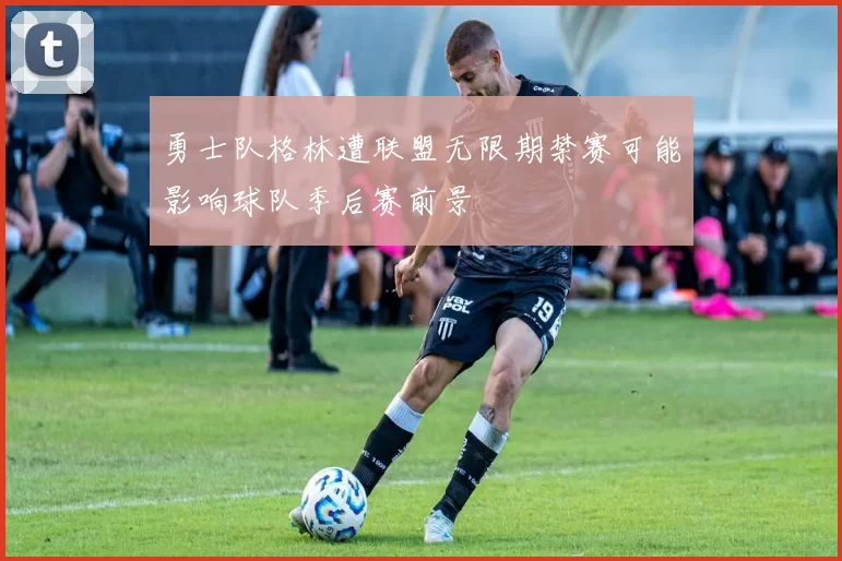 勇士队格林遭联盟无限期禁赛可能影响球队季后赛前景