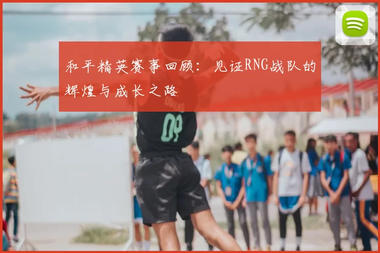 和平精英赛事回顾:见证RNG战队的辉煌与成长之路