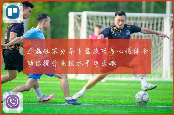 王磊独家分享飞盘技巧与心得体会助你提升竞技水平与乐趣
