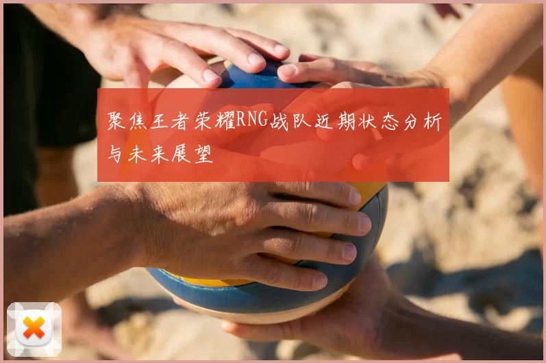 聚焦王者荣耀RNG战队近期状态分析与未来展望