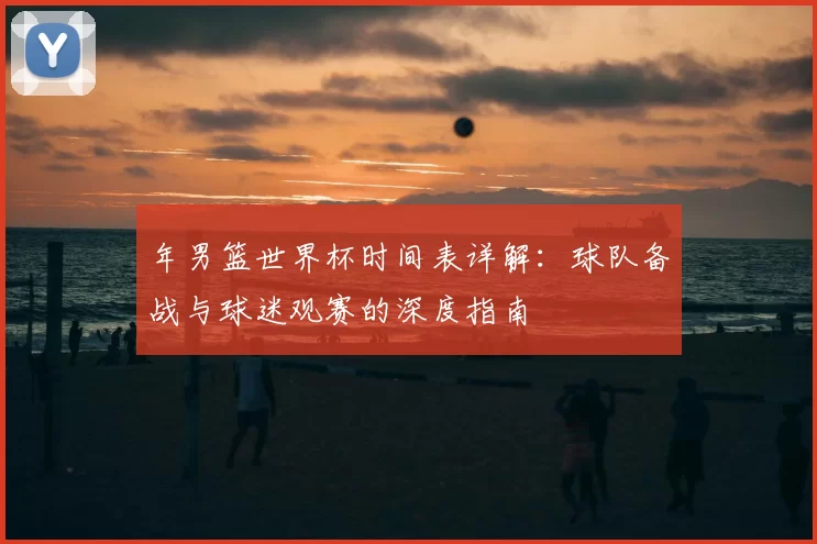 年男篮世界杯时间表详解:球队备战与球迷观赛的深度指南