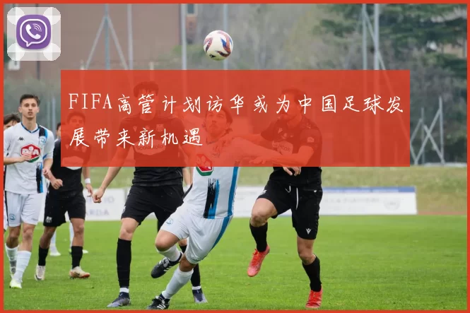 FIFA高管计划访华或为中国足球发展带来新机遇