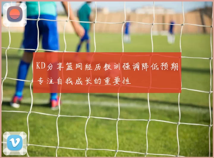 KD分享篮网经历教训强调降低预期专注自我成长的重要性