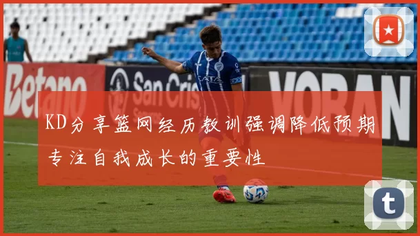 KD分享篮网经历教训强调降低预期专注自我成长的重要性