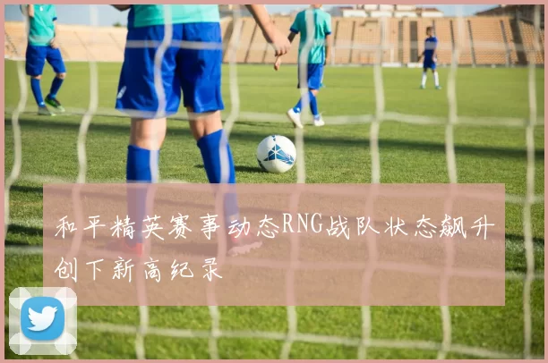 和平精英赛事动态RNG战队状态飙升创下新高纪录