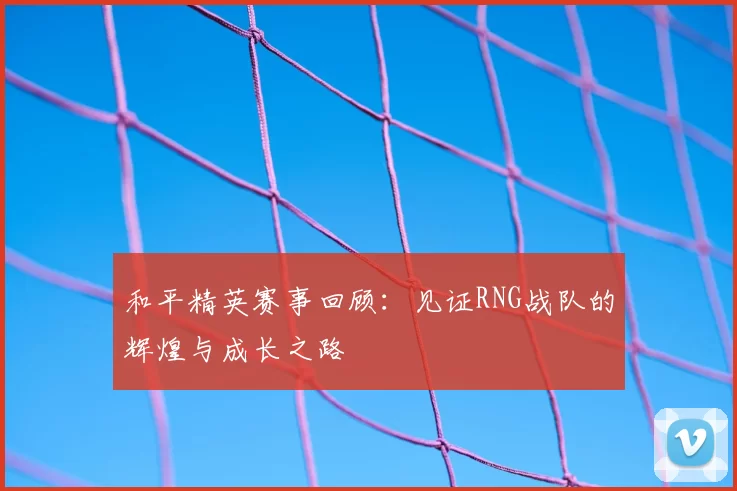 和平精英赛事回顾：见证RNG战队的辉煌与成长之路