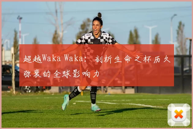 超越Waka Waka:剖析生命之杯历久弥衰的全球影响力