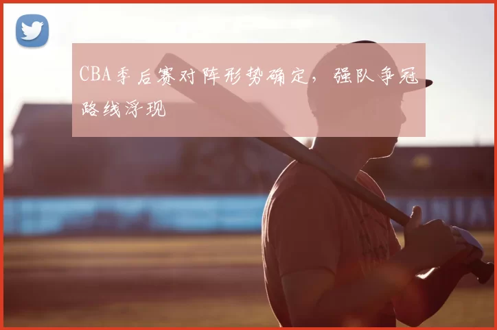 CBA季后赛对阵形势确定,强队争冠路线浮现