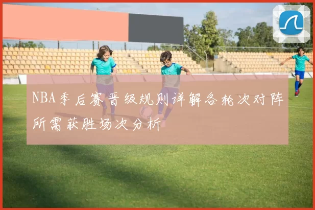 NBA季后赛晋级规则详解各轮次对阵所需获胜场次分析
