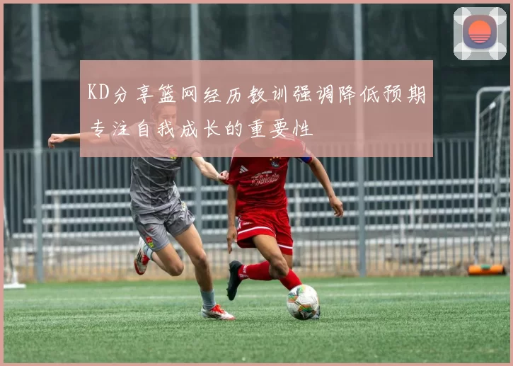 KD分享篮网经历教训强调降低预期专注自我成长的重要性