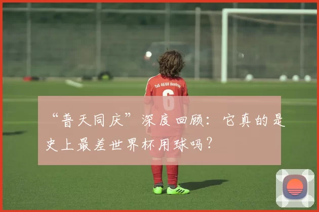 “普天同庆”深度回顾:它真的是史上最差世界杯用球吗?