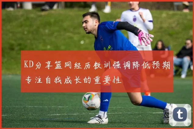 KD分享篮网经历教训强调降低预期专注自我成长的重要性