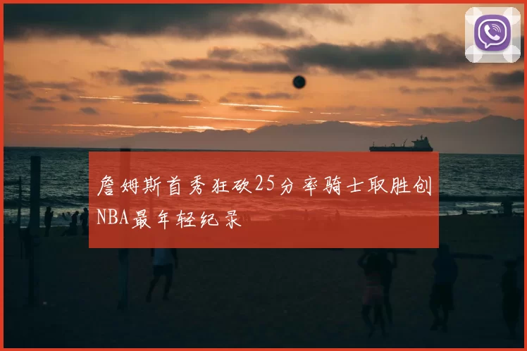 詹姆斯首秀狂砍25分率骑士取胜创NBA最年轻纪录