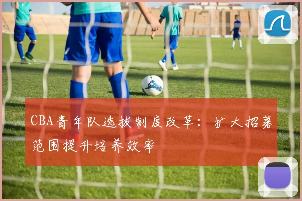 CBA青年队选拔制度改革：扩大招募范围提升培养效率