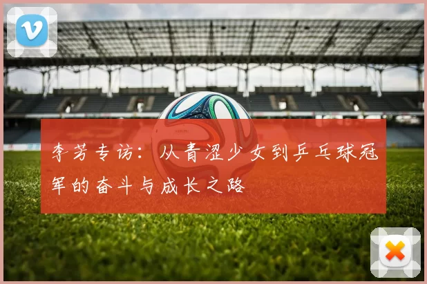 李芳专访:从青涩少女到乒乓球冠军的奋斗与成长之路