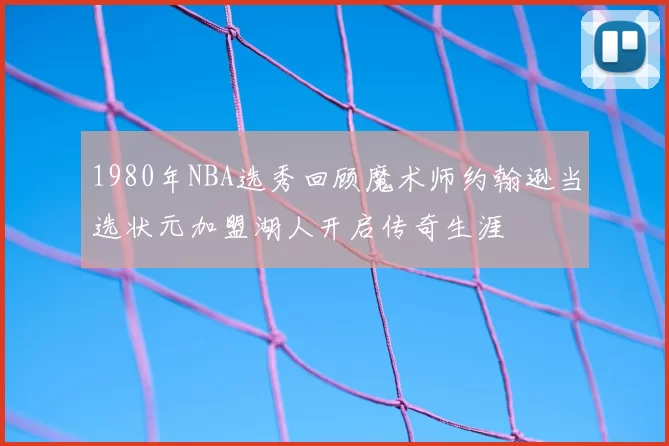 1980年NBA选秀回顾魔术师约翰逊当选状元加盟湖人开启传奇生涯