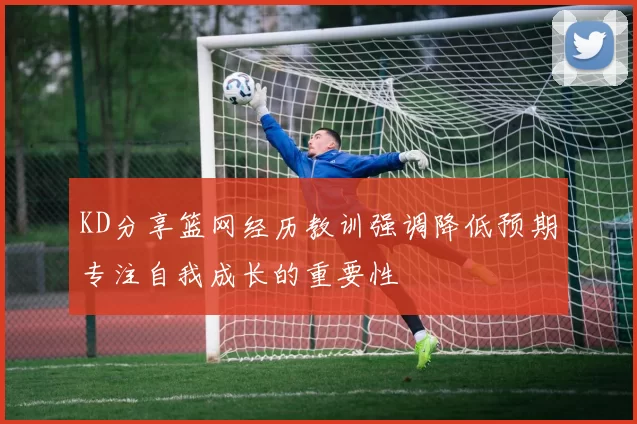 KD分享篮网经历教训强调降低预期专注自我成长的重要性