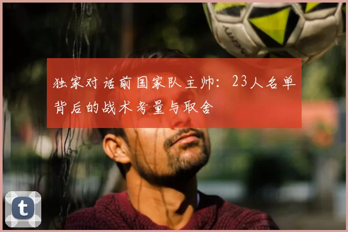 独家对话前国家队主帅:23人名单背后的战术考量与取舍
