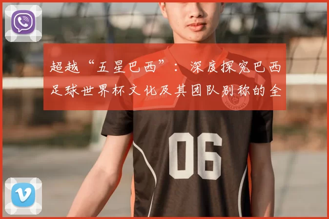 超越“五星巴西”:深度探究巴西足球世界杯文化及其团队别称的全球影响